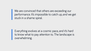 We are convinced that others are exceeding our
performance. It’s impossible to catch up, and we get
stuck in a shame spiral.
Everything evolves at a cosmic pace, and it’s hard
to know what to pay attention to. The landscape is
overwhelming.
 
