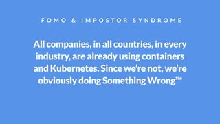 All companies, in all countries, in every
industry, are already using containers
and Kubernetes. Since we’re not, we’re
obviously doing Something Wrong™
F O M O & I M P O S T O R S Y N D R O M E
 