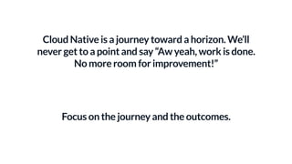 Cloud Native is a journey toward a horizon. We’ll
never get to a point and say “Aw yeah, work is done.
No more room for improvement!”
Focus on the journey and the outcomes.
 