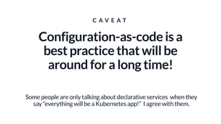 C A V E A T
Configuration-as-code is a
best practice that will be
around for a long time!
Some people are only talking about declarative services when they
say “everything will be a Kubernetes app!” I agree with them.
 