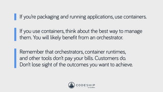 If you’re packaging and running applications, use containers.
Remember that orchestrators, container runtimes,
and other tools don’t pay your bills. Customers do.
Don’t lose sight of the outcomes you want to achieve.
If you use containers, think about the best way to manage
them. You will likely benefit from an orchestrator.
 