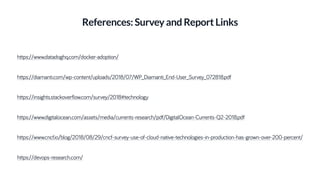 References: Survey and Report Links
https://www.datadoghq.com/docker-adoption/
https://diamanti.com/wp-content/uploads/2018/07/WP_Diamanti_End-User_Survey_072818.pdf
https://www.digitalocean.com/assets/media/currents-research/pdf/DigitalOcean-Currents-Q2-2018.pdf
https://www.cncf.io/blog/2018/08/29/cncf-survey-use-of-cloud-native-technologies-in-production-has-grown-over-200-percent/
https://insights.stackoverflow.com/survey/2018#technology
https://devops-research.com/
 