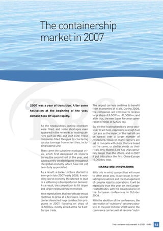 The containership
       market in 2007




“
2007 was a year of transition. After some
hesitation at the beginning of the year,
demand took off again rapidly.


        All the newbuildings coming onstream
        were filled, and some shortages even
        appeared in the networks of leading car-
        riers such as MSC and CMA CGM. These
        companies filled the gaps by chartering
        surplus tonnage from other lines, inclu-
        ding Maersk Line.
                                                      The largest carriers continue to benefit
                                                      from economies of scale. During 2008,
                                                      the companies will continue to receive
                                                      large ships of 8,000 teu - 1 1,000 teu, and
                                                      after that, the new Super Panamax gene-
                                                      ration of ships of 12,500 teu.
                                                      So, will the floating hardware prove deci-
                                                      sive? It will help, especially in a high fuel
                                                      cost era, as the impact of the fuel bill can
                                                      be spread over a larger number of
                                                      containers. However, many carriers are
                                                      set to compete with ships that are based
                                                      on the same, or similar molds as their
        Then came the subprime mortgage cri-          rivals. Only Maersk Line has ships genui-
        sis, which first dampened US imports          nely larger than the others, and in 2007
        during the second half of the year, and       it put into place the first China-Europe
        subsequently created ripples throughout       15,000 teu loop.
        the global economy which have not yet
        been fully appreciated.                            MARKETING INNOVATIONS

        As a result, a darker picture started to      With this in mind, competition will move
        emerge in late 2007-early 2008. A wob-        to other areas and, in particular, to mar-
        bling world economy threatened to lead        keting innovations and the management
        to a softening in transportation demand.      of complex logistics operations. It will be
        As a result, the competition to fill larger   especially true this year on the Europe-
        and larger newbuildings intensified.          related trades, with the disappearance of
                                                      the European conferences in October
        With expectations that world trade would
                                                      2008.
        continue to grow at a fast pace, several
        carriers launched huge construction pro-      With the abolition of the conferences, the
        grams in 2007, focusing on ships of           very notion of “outsiders” becomes obso-
        12,500 teu, mostly aimed at the Far East-     lete. In the post-October 2008 world, the
        Europe trade.                                 conference carriers will all become “outsi-




                                                                        The containership market in 2007 - BRS   83
 