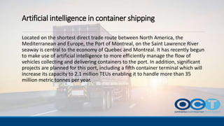 Artificial intelligence in container shipping
Located on the shortest direct trade route between North America, the
Mediterranean and Europe, the Port of Montreal, on the Saint Lawrence River
seaway is central to the economy of Quebec and Montreal. It has recently begun
to make use of artificial intelligence to more efficiently manage the flow of
vehicles collecting and delivering containers to the port. In addition, significant
projects are planned for this port, including a fifth container terminal which will
increase its capacity to 2.1 million TEUs enabling it to handle more than 35
million metric tonnes per year.
 