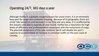 Operating 24/7, 365 days a year
Although Halifax is a globally recognised port for cruise liners, it is an extremely
busy port for cargo and container shipping. Because of its geography, there are
minor tide variations and because it is ice-free and very deep, it is unaffected by
the seasons and able to operate all year round. Halifax has a reputation for high
levels of efficiency and professionalism associated with the movement of cargo.
The planned completion of the new container berth will double the port’s
capacity to accommodate an increase in container traffic on the east coast of
Canada.
 