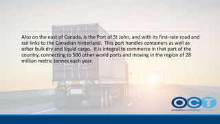 Also on the east of Canada, is the Port of St John, and with its first-rate road and
rail links to the Canadian hinterland. This port handles containers as well as
other bulk dry and liquid cargo. It is integral to commerce in that part of the
country, connecting to 500 other world ports and moving in the region of 28
million metric tonnes each year.
 