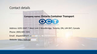 Contact details
Company name: Ontario Container Transport
Address: 6201 HWY 7 West Unit 2 Woodbridge, Toronto, ON, L4H 0K7, Canada
Phone: (905) 695 1501
Email: dispatch@octi.ca
Website: http://octi.ca/
 