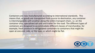 Containers are now manufactured according to international standards. This
means that, as goods are transported from source to destination, any container
is interchangeable with another along the entire transport chain, i.e. on the
container ship, specialised rail unit and trailer for the road. The different types of
containers are designed to accommodate different classes of merchandise, for
example, fresh produce in refrigerated containers to containers that might be
open at one end, side, or the tops, or which might be flat.
 