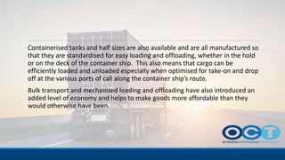 Containerised tanks and half sizes are also available and are all manufactured so
that they are standardised for easy loading and offloading, whether in the hold
or on the deck of the container ship. This also means that cargo can be
efficiently loaded and unloaded especially when optimised for take-on and drop
off at the various ports of call along the container ship’s route.
Bulk transport and mechanised loading and offloading have also introduced an
added level of economy and helps to make goods more affordable than they
would otherwise have been.
 