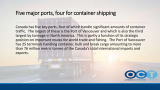 Five major ports, four for container shipping
Canada has five key ports, four of which handle significant amounts of container
traffic. The largest of these is the Port of Vancouver and which is also the third
largest by tonnage in North America. This is partly a function of its strategic
position on important routes for world trade and fishing. The Port of Vancouver
has 25 terminals handling container, bulk and break cargo amounting to more
than 76 million metric tonnes of the Canada’s total international imports and
exports.
 