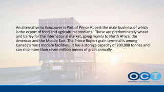 An alternative to Vancouver is Port of Prince Rupert the main business of which
is the export of food and agricultural products. These are predominately wheat
and barley for the international market, going mainly to North Africa, the
Americas and the Middle East. The Prince Rupert grain terminal is among
Canada’s most modern facilities. It has a storage capacity of 200,000 tonnes and
can ship more than seven million tonnes of grain annually.
 