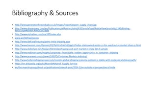 Bibliography & Sources
• http://www.generationhireandsale.co.uk/images/export/export_supply_chain.jpg
• http://www.alixpartners.com/en/Publications/AllArticles/tabid/635/articleType/ArticleView/articleId/1590/Finding-
Focus.aspx#sthash.4WrZt3yE.dpbs
• http://www.alphaliner.com/top100/index.php
• www.worldshipping.org
• http://www.ibef.org/industry/ports-india-shipping.aspx
• http://www.livemint.com/Opinion/PQ7fpVtEnCikq58EzggiLI/Indias-stateowned-ports-cry-for-overhaul-as-market-share-p.html
• http://www.slideshare.net/ResearchOnIndia/shipping-and-port-market-in-india-2014-sample
• http://www.mckinsey.com/insights/corporate_finance/the_hidden_opportunity_in_container_shipping
• http://www.seanews.com.tr/news/108175/Container-Markets-Industry/
• http://www.hellenicshippingnews.com/moodys-global-shipping-industry-outlook-is-stable-with-moderate-ebitda-growth/
• https://en.wikipedia.org/wiki/Maersk#Maersk_Supply_Service
• en/the-maersk-group/about-us/publications/maersk-post/2014-2/an-outside-in-perspective-of-india
 