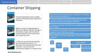Container Shipping
Transporting goods by means of high-
capacity, ocean-going ships loaded with
Containers
Modern container shipping began in
1956, when Malcolm McLean, bought a
steamship company with the idea of
transporting entire truck trailers with
their cargo still inside
In 1966, the vessel Fairland owned by
Sea-Land sailed from the U.S. to
Rotterdam in the Netherlands with 256
containers. This was the first
international voyage of a container ship
20 foot (6.09 m), 40 foot (12.18 m) , 45 foot (13.7 m), 48 foot
(14.6 m), and 53 foot (16.15 m
Container capacity is measured in twenty-foot equivalent
units (TEU) or forty-foot equivalent unit (FEU)
A forty-foot equivalent unit (FEU) can be loaded with about 20
tons of cargo.
The containers are stacked on the ship with up to 8 containers
stacked on top of each other on deck
Many container ships can comfortably carry more than 8,000
containers.
Container
Ships
Dry-
93%
Reefer-
6%
Tank-
1%
Liner Vessel
Container Ships-
80%
Liner Ships- 20%
PCPT/PCC/General
World Shipping Council
Container Shipping SCM in Container Shipping Global Freight Forwarders Challenges Marketing Opportunities
 