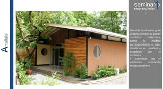 Además tendremos gran
acogida porque se puede
combinar materiales,
como la madera
correspondiente al lugar
donde se va construir y
acoplarse con el
contexto.
Y contribuir con el
ambiente reciclando
estos containers.
seminario1emprendimient
o
Analisis
 