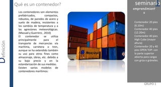 Contenedor 20 pies
(6.10m)
Contenedor 40 pies
(12.20m)
Contenedor 40 pies
High Cube (mayor
altura)
Contenedor 20 y 40
pies OPEN TOP: con
la parte superior
abierta para cargas
con grúa o gráneles.
GRUPO 1
Definición Qué es un contenedor? seminario1emprendimient
oLos contenedores son elementos
prefabricados, compactos,
robustos, de paredes de acero y
suelo de madera, resistentes a
los cambios de temperatura y a
las agresiones meteorológicas.
(Massad y Guerrero , 2010)
El contenedor se utiliza
principalmente para el
transporte de mercancías vía
marítima, carretera o tren,
aunque se ha extendido también
su uso para otros fines como
almacenaje, obras, etc. debido a
su bajo precio y en la
estandarización de sus medidas.
Existen varios modelos de
contenedores marítimos:
 