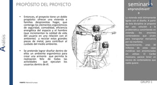 La vivienda está íntimamente
ligada con el diseño. A partir
de ésta disciplina se propone
dar una solución a la
problemática convirtiendo en
vivienda los enormes
contenedores que sirven
para transportar mercancía
por vía marítima.
Aparentemente, unas 30
millones de estas cajas
metálicas son amontonadas
sin utilizar. El Caribe
mexicano, parece tener un
exceso de contenedores que
nadie quiere.
GRUPO 1
Análisis PROPÓSITO DEL PROYECTO seminario1emprendimient
o
FUENTE: Elaboración propia
• Entonces, el proyecto tiene un doble
propósito: ofrecer una vivienda a
familias desprovistas hogar, que
contenga los elementos ergonómicos
de seguridad, comodidad, eficiencia
energética del espacio y el hombre
(que incrementan la calidad de vida
del usuario en una relación con el
ambiente) y reciclar estas grandes
piezas de metal, para contribuir al
cuidado del medio ambiente.
• Se pretende lograr diseñar dentro de
ellos un ambiente ergonómico para
crear una armonía que permita la
realización feliz de todas las
actividades que ejecutan los
usuarios dentro de él.
 