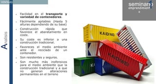 seminario1emprendimient
o
Analisis
VENTAJAS
 Facilidad en el transporte y
variedad de contenedores.
 Fácilmente apilables (Hasta 5
alturas dependiendo de su base)
 Construcción rápida que
favorece el abaratamiento en
coste.
 Su coste es inferior a una
construcción tradicional.
 Favoreces el medio ambiente
ante el reciclado de un
contenedor.
 Son resistentes y seguros.
 Son mucho más inofensivos
para el medio ambiente que la
construcción tradicional y a que
no generan alteraciones
permanentes en el terreno
 