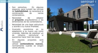 AnalisisDESVENTAJA
 Son estrechos. En algunos
espacios, para cumplir las normas
de habitabilidad, se necesitará la
combinación de varios
contenedores.
 Necesidad de adaptar
el proyecto arquitectónico a las
dimensiones de los contenedores.
 Necesidad de una base estructura
y acorde a su nueva finalidad.
 Inversión económica en su
adaptación a su nuevo uso como
vivienda. Además de practicar un
de refuerzo estructural si
queremos hacer bien las cosas.
 En algunos proyectos será
necesario el
utilizar contenedores nuevos,
normalmente cuando se exigen
varias alturas.
seminario1emprendimient
o
 