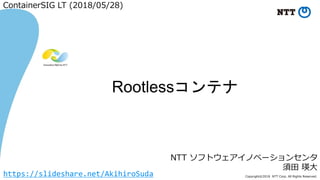 Copyright©2018 NTT Corp. All Rights Reserved.
NTT ソフトウェアイノベーションセンタ
須田 瑛大
Rootlessコンテナ
ContainerSIG LT (2018/05/28)
https://slideshare.net/AkihiroSuda
 