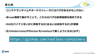 10
Copyright©2018 NTT Corp. All Rights Reserved.
• コンテナランタイムやオーケストレータにはバグがあるかもしれない
• 非root権限で動かすことで，これらのバグの影響範囲を限定できる
• SUIDバイナリをいかに排除するか(あるいは妥協するか)が課題
• 近々KubernetesやDockerもrootlessで動くようになる(はず)
まとめ
https://github.com/rootless-containers
 