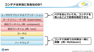 3
Copyright©2018 NTT Corp. All Rights Reserved.
コンテナは本当に安全なのか?
ユーザがデプロイするアプリケーション
オーケストレータ (例: Kubernetes)
高位ランタイム (例: containerd)
低位ランタイム (例: runc)
カーネル
VM
ハードウェア
コンテナ技術での対策は一般に
困難 (例: Meltdown)
バグを含んでいても，コンテナを
用いることで影響を限定できる
 