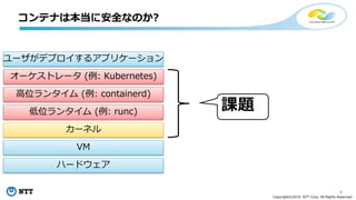 4
Copyright©2018 NTT Corp. All Rights Reserved.
コンテナは本当に安全なのか?
課題
ユーザがデプロイするアプリケーション
オーケストレータ (例: Kubernetes)
高位ランタイム (例: containerd)
低位ランタイム (例: runc)
カーネル
VM
ハードウェア
 