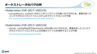 5
Copyright©2018 NTT Corp. All Rights Reserved.
• Kubernetes CVE-2017-1002101
• volumeMounts.subPath 内のシンボリックリンクの扱いのバグのため，悪意を持った
コンテナがホストのファイルシステムをマウントすることが可能
• Kubernetes CVE-2017-1002102
• secret, configMap及びdownward APIの扱いのバグのため，悪意を持ったコンテナ
がホストのファイルシステム上の任意のファイルを削除することが可能
オーケストレータのバグの例
https://kubernetes.io/blog/2018/04/04/fixing-subpath-volume-vulnerability/
https://github.com/kubernetes/kubernetes/issues/60814
 