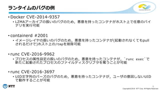 6
Copyright©2018 NTT Corp. All Rights Reserved.
• Docker CVE-2014-9357
• LZMAアーカイブの扱いのバグのため，悪意を持ったコンテナがホスト上で任意のバイ
ナリを実行可能
• containerd #2001
• イメージレイヤの扱いのバグのため，悪意を持ったコンテナが(起動されなくてもpull
されるだけで)ホスト上の/tmpを削除可能
• runc CVE-2016-9962
• プロセスの属性設定の扱いのバグのため，悪意を持ったコンテナが，`runc exec`で
新たに起動されたプロセスのファイルディスクリプタを奪うことが可能
• runc CVE-2016-3697
• UID文字列のパーズのバグのため，悪意を持ったコンテナが，ユーザの意図しないUID
で動作することが可能
ランタイムのバグの例
 