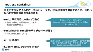 7
Copyright©2018 NTT Corp. All Rights Reserved.
• コンテナランタイムやオーケストレータを，非root権限で動かすことで，これら
のバグの影響範囲を限定できる
• runc: 既に凡そrootlessで動く
• 後述の通り，一部はSUIDバイナリ
を使う必要がある
• containerd: runc側のパッチのマージ待ち
• POCは既に動いている
• cri-o: 未着手
• Kubernetes, Docker: 未着手
rootless container
既にimg (イメージビルダ)や
Guardian (Clound Foundryのランタイム層)で
用いられている
注: Dockerの--userns-remapは似ているが別の機能
(コンテナ内のrootを別ユーザにマップするが，
Docker daemon自体はrootで動く)
 