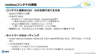 8
Copyright©2018 NTT Corp. All Rights Reserved.
• コンテナに複数のUID・GIDを割り当てる方法
• aptなどの実行に必要
• 方法が2つある
• SUIDビットつきのnewuidmap, newgidmapを使う
→ 真のrootlessではない (セキュリティ上の懸念あり)
• ptraceで複数のUID・GIDをエミュレートする
→ 遅い (が，seccompでアクセラレーション可能)
• 理想的には，そもそもコンテナは単一のUID・GIDだけで動作すべき
• ネットワークのルーティング
• initial netnsとrootless netnsとをつなぐvethが作れないので，IPマスカレードでき
ない
• これも方法が2つある
• SUIDビットつきのバイナリでvethを作る
• TAPを使ってユーザモードのネットワークスタックを動かす (slirpなど)
rootlessコンテナの課題
 