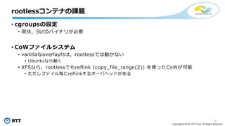 9
Copyright©2018 NTT Corp. All Rights Reserved.
• cgroupsの設定
• 現状，SUIDバイナリが必要
• CoWファイルシステム
• vanillaなoverlayfsは，rootlessでは動かない
• Ubuntuなら動く
• XFSなら，rootlessでもreflink (copy_file_range(2)) を使ったCoWが可能
• ただしファイル毎にreflinkするオーバヘッドがある
rootlessコンテナの課題
 