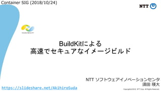 Copyright©2018 NTT Corp. All Rights Reserved.
NTT ソフトウェアイノベーションセンタ
須田 瑛大
BuildKitによる
高速でセキュアなイメージビルド
Container SIG (2018/10/24)
https://slideshare.net/AkihiroSuda
 