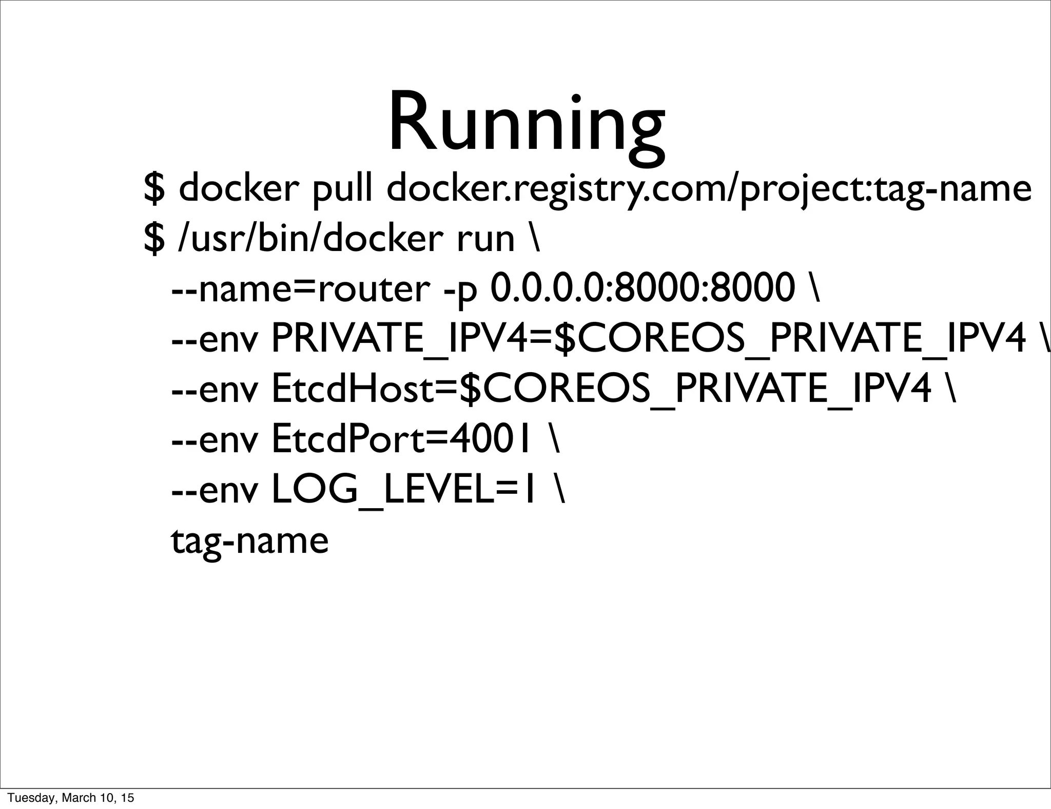 Running
$ docker pull docker.registry.com/project:tag-name
$ /usr/bin/docker run 
--name=router -p 0.0.0.0:8000:8000 
--env PRIVATE_IPV4=$COREOS_PRIVATE_IPV4 
--env EtcdHost=$COREOS_PRIVATE_IPV4 
--env EtcdPort=4001 
--env LOG_LEVEL=1 
tag-name
Tuesday, March 10, 15
 
