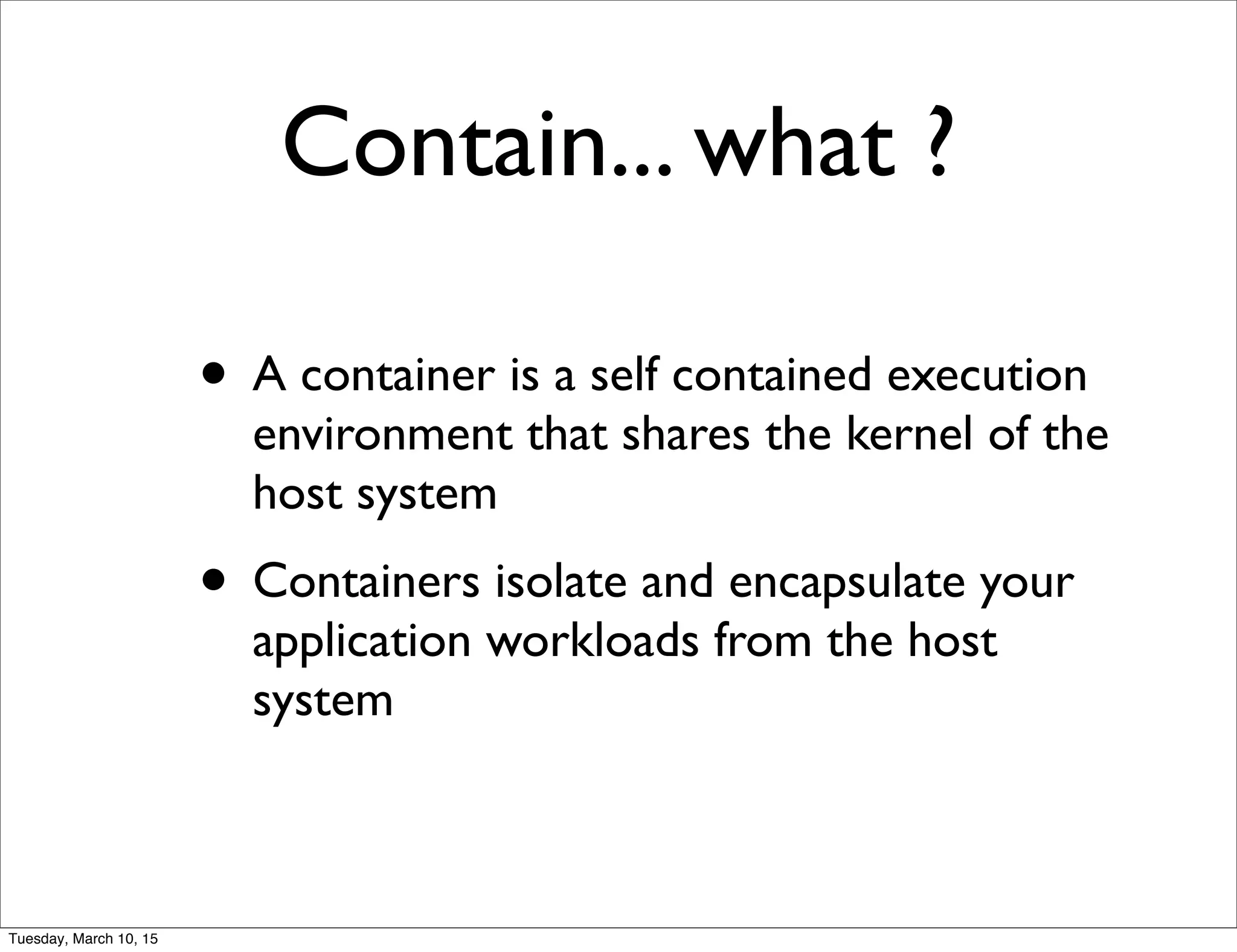 Contain... what ?
• A container is a self contained execution
environment that shares the kernel of the
host system
• Containers isolate and encapsulate your
application workloads from the host
system
Tuesday, March 10, 15
 