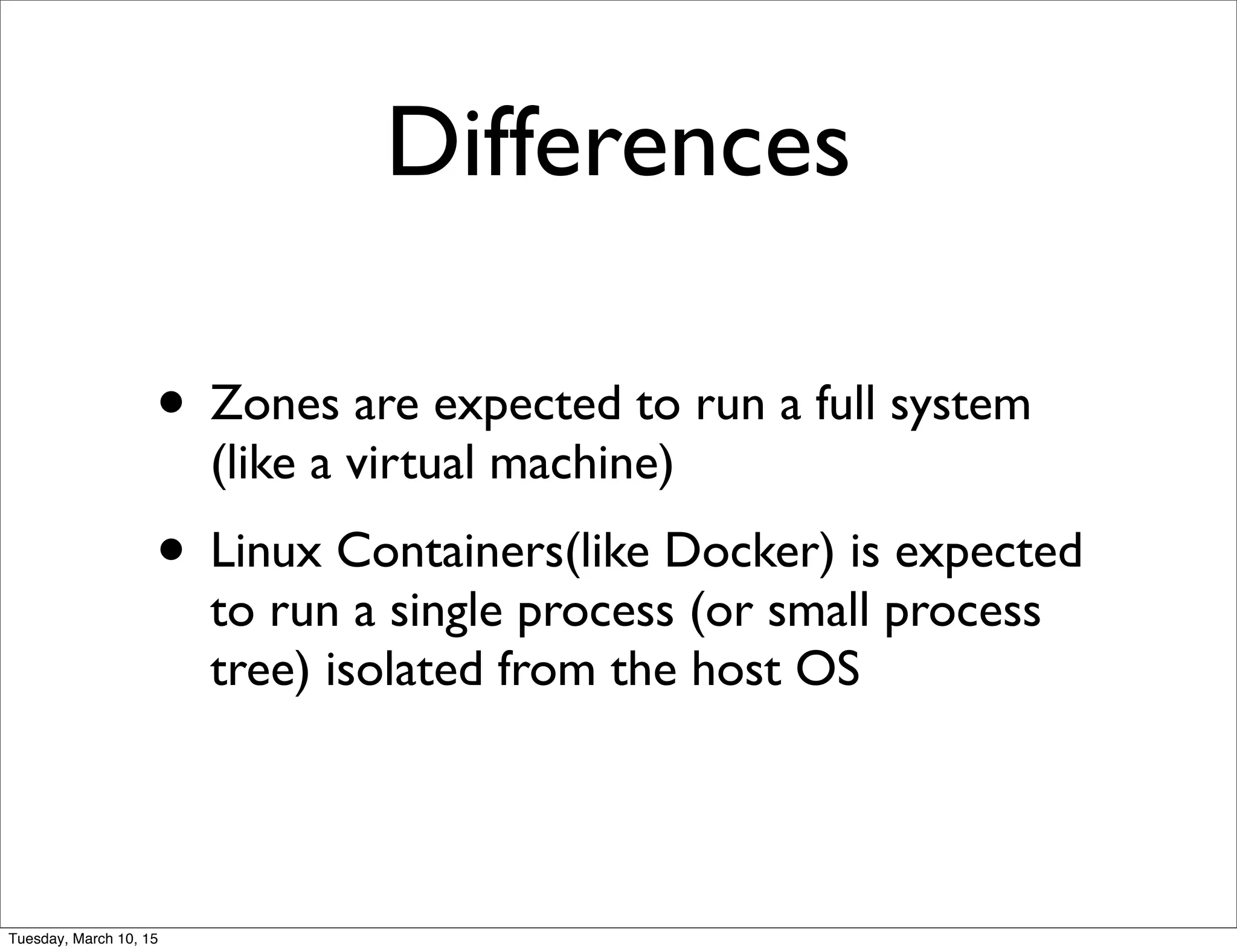 Differences
• Zones are expected to run a full system
(like a virtual machine)
• Linux Containers(like Docker) is expected
to run a single process (or small process
tree) isolated from the host OS
Tuesday, March 10, 15
 