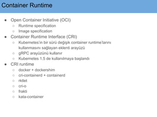 Container Runtime
● Open Container Initiative (OCI)
○ Runtime specification
○ Image specification
● Container Runtime Interface (CRI)
○ Kubernetes’in bir sürü değişik container runtime’larını
kullanmasını sağlayan eklenti arayüzü
○ gRPC arayüzünü kullanır
○ Kubernetes 1.5 de kullanılmaya başlandı
● CRI runtime
○ docker + dockershim
○ cri-containerd + containerd
○ rktlet
○ cri-o
○ frakti
○ kata-container
 