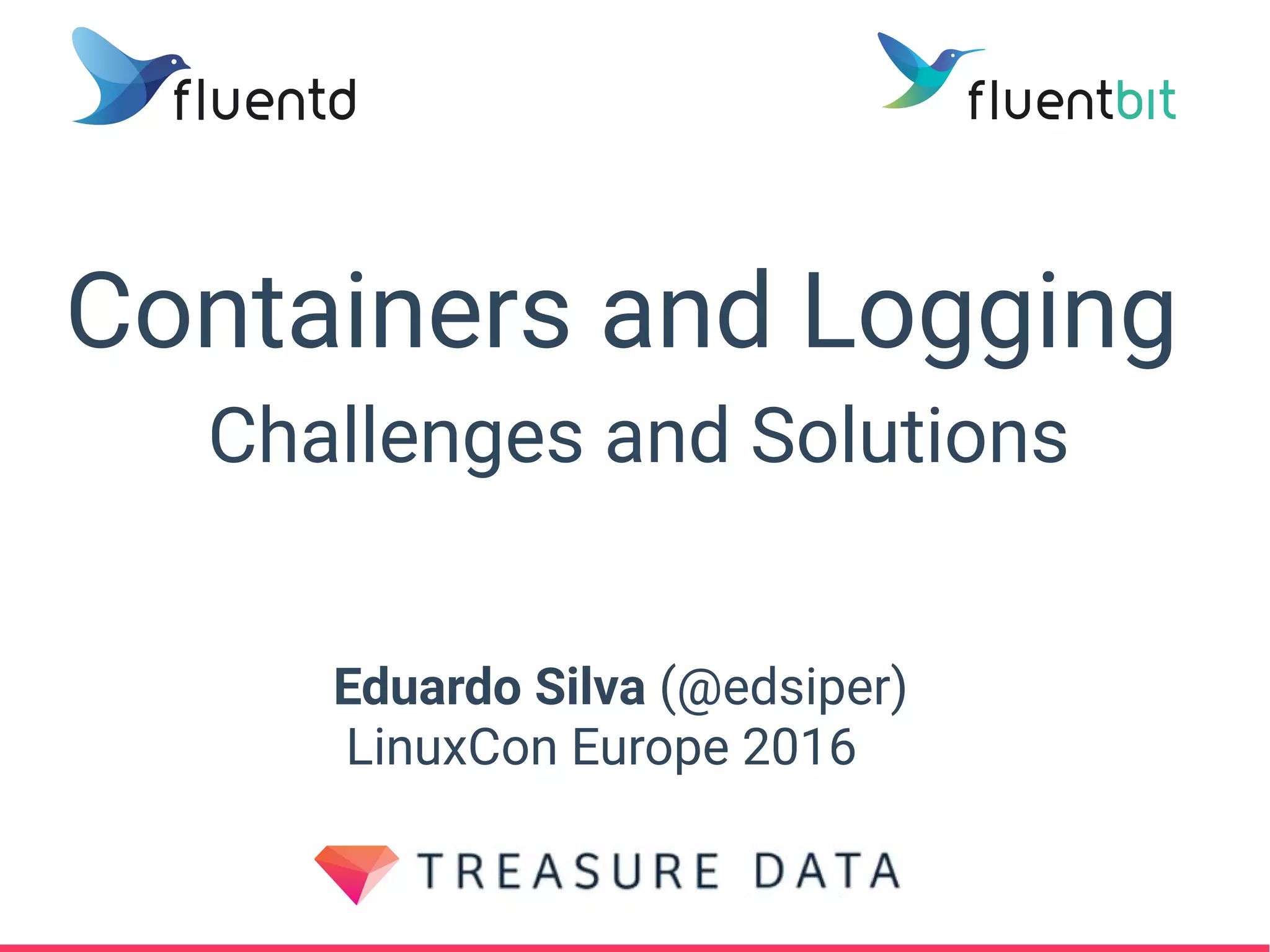 Containers and Logging
Challenges and Solutions
Eduardo Silva (@edsiper)
LinuxCon Europe 2016
 