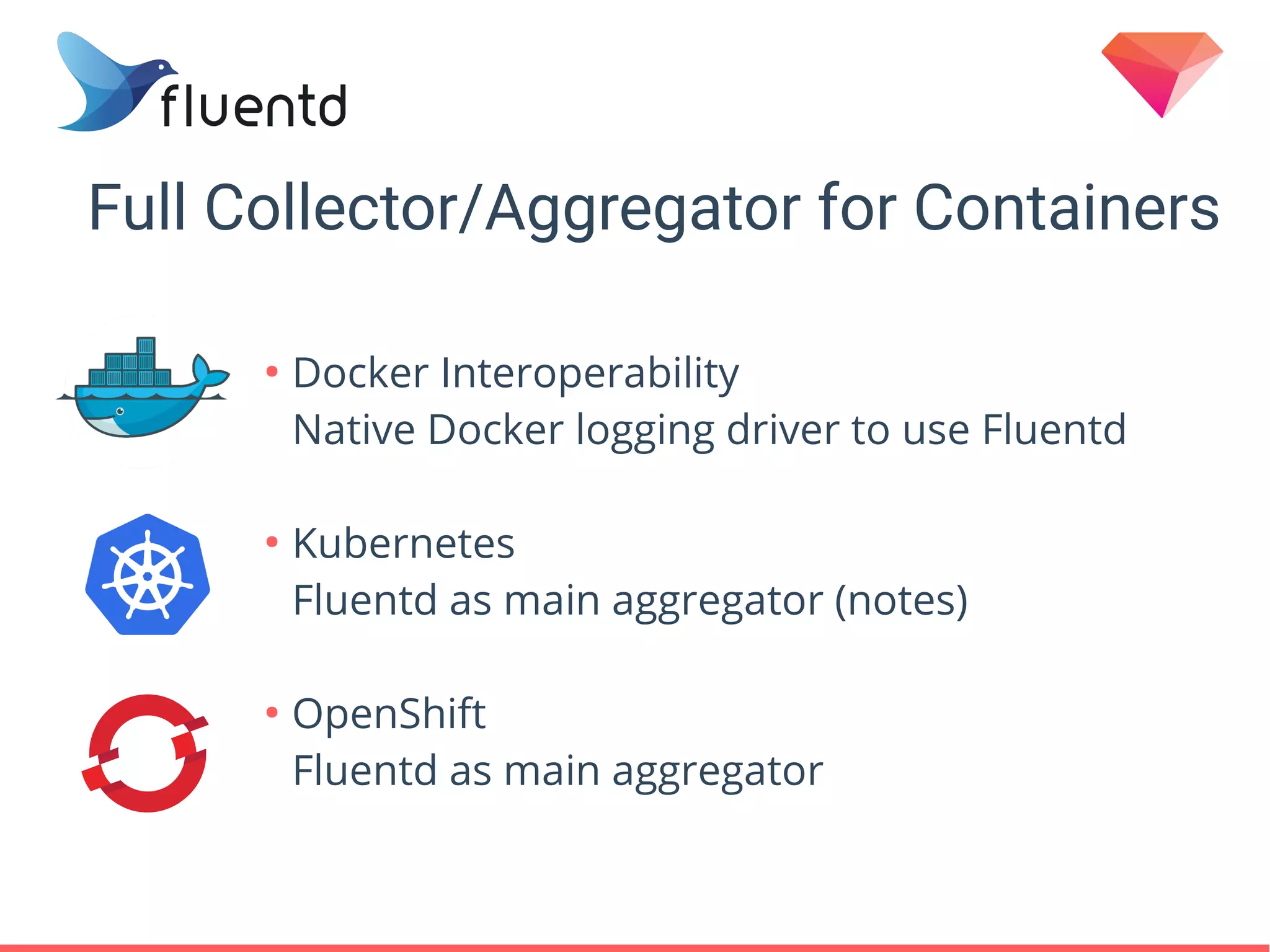 Full Collector/Aggregator for Containers
●
Docker Interoperability
Native Docker logging driver to use Fluentd
●
Kubernetes
Fluentd as main aggregator (notes)
●
OpenShift
Fluentd as main aggregator
 