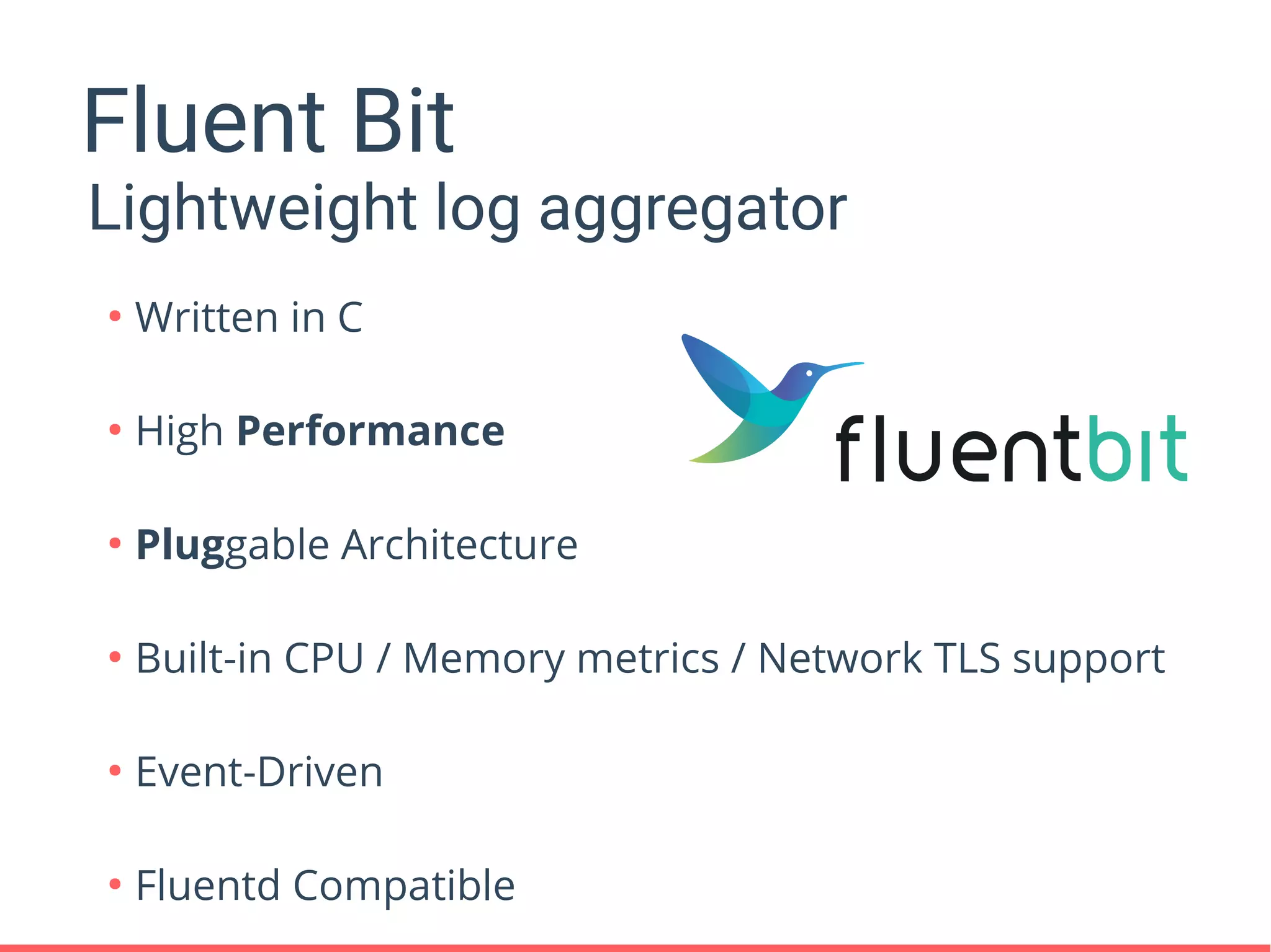 Fluent Bit
Lightweight log aggregator
●
Written in C
●
High Performance
●
Pluggable Architecture
●
Built-in CPU / Memory metrics / Network TLS support
●
Event-Driven
●
Fluentd Compatible
 