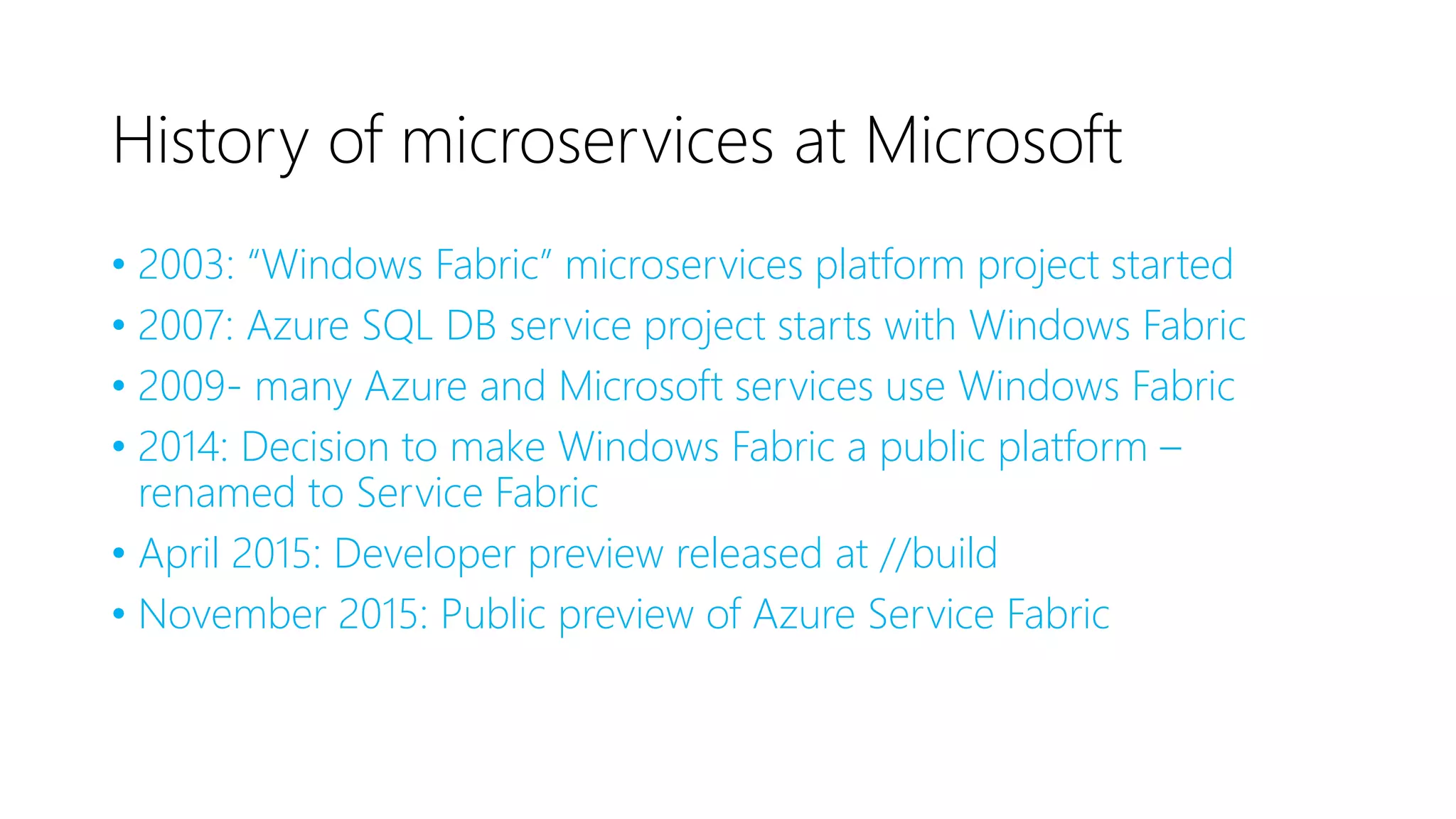 History of microservices at Microsoft
• 2003: “Windows Fabric” microservices platform project started
• 2007: Azure SQL DB service project starts with Windows Fabric
• 2009- many Azure and Microsoft services use Windows Fabric
• 2014: Decision to make Windows Fabric a public platform –
renamed to Service Fabric
• April 2015: Developer preview released at //build
• November 2015: Public preview of Azure Service Fabric
 