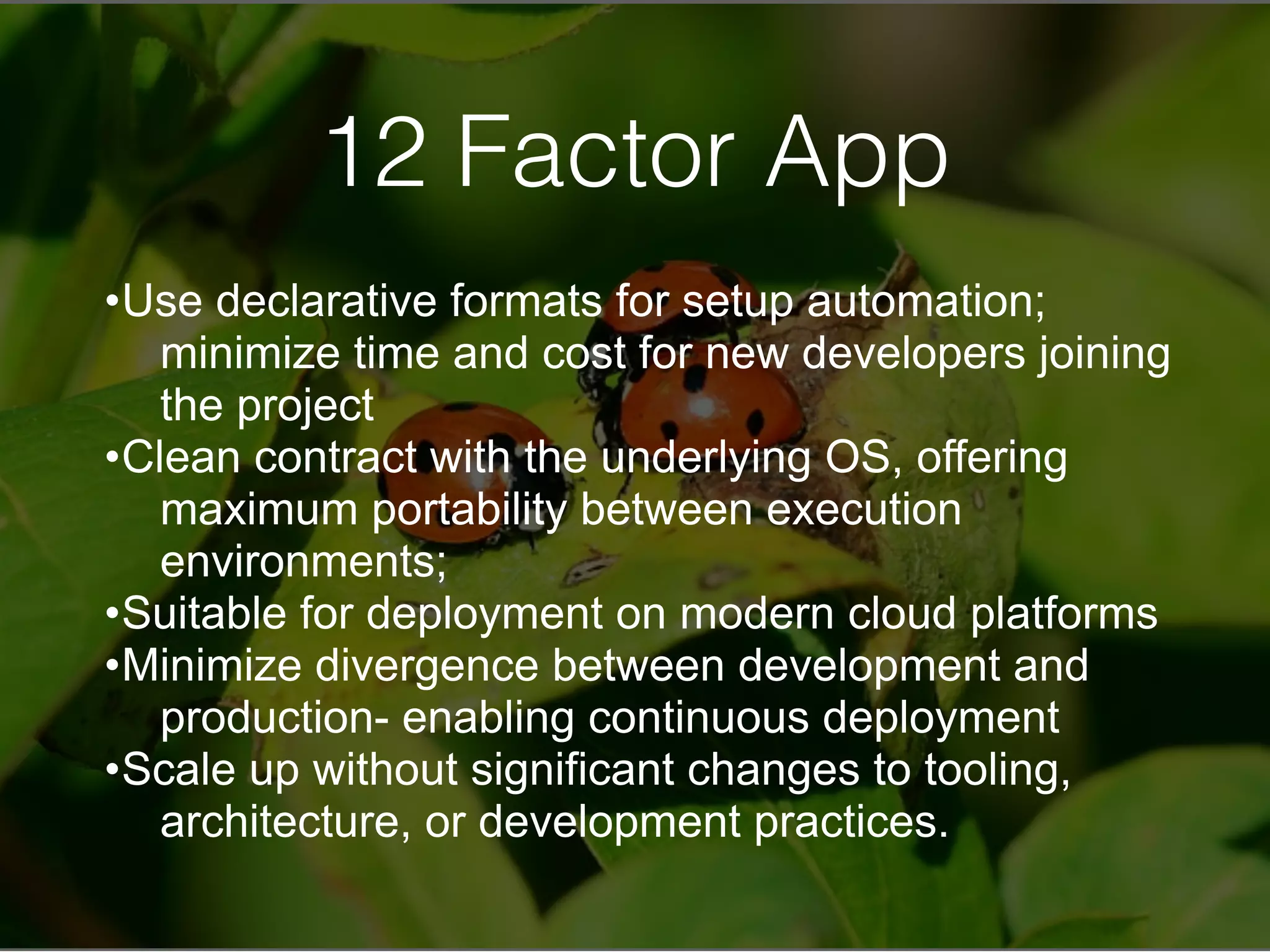 12 Factor App
•Use declarative formats for setup automation;
minimize time and cost for new developers joining
the project
•Clean contract with the underlying OS, offering
maximum portability between execution
environments;
•Suitable for deployment on modern cloud platforms
•Minimize divergence between development and
production- enabling continuous deployment
•Scale up without significant changes to tooling,
architecture, or development practices.
 