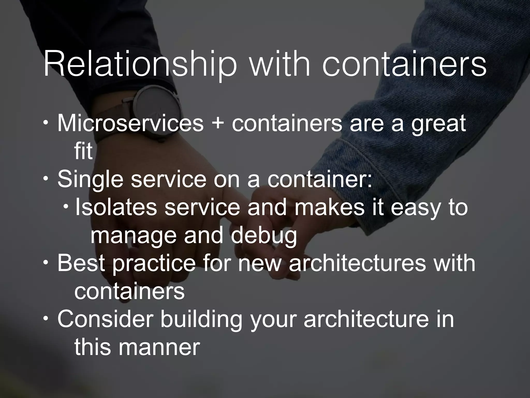 Relationship with containers
• Microservices + containers are a great
fit
• Single service on a container:
• Isolates service and makes it easy to
manage and debug
• Best practice for new architectures with
containers
• Consider building your architecture in
this manner
 