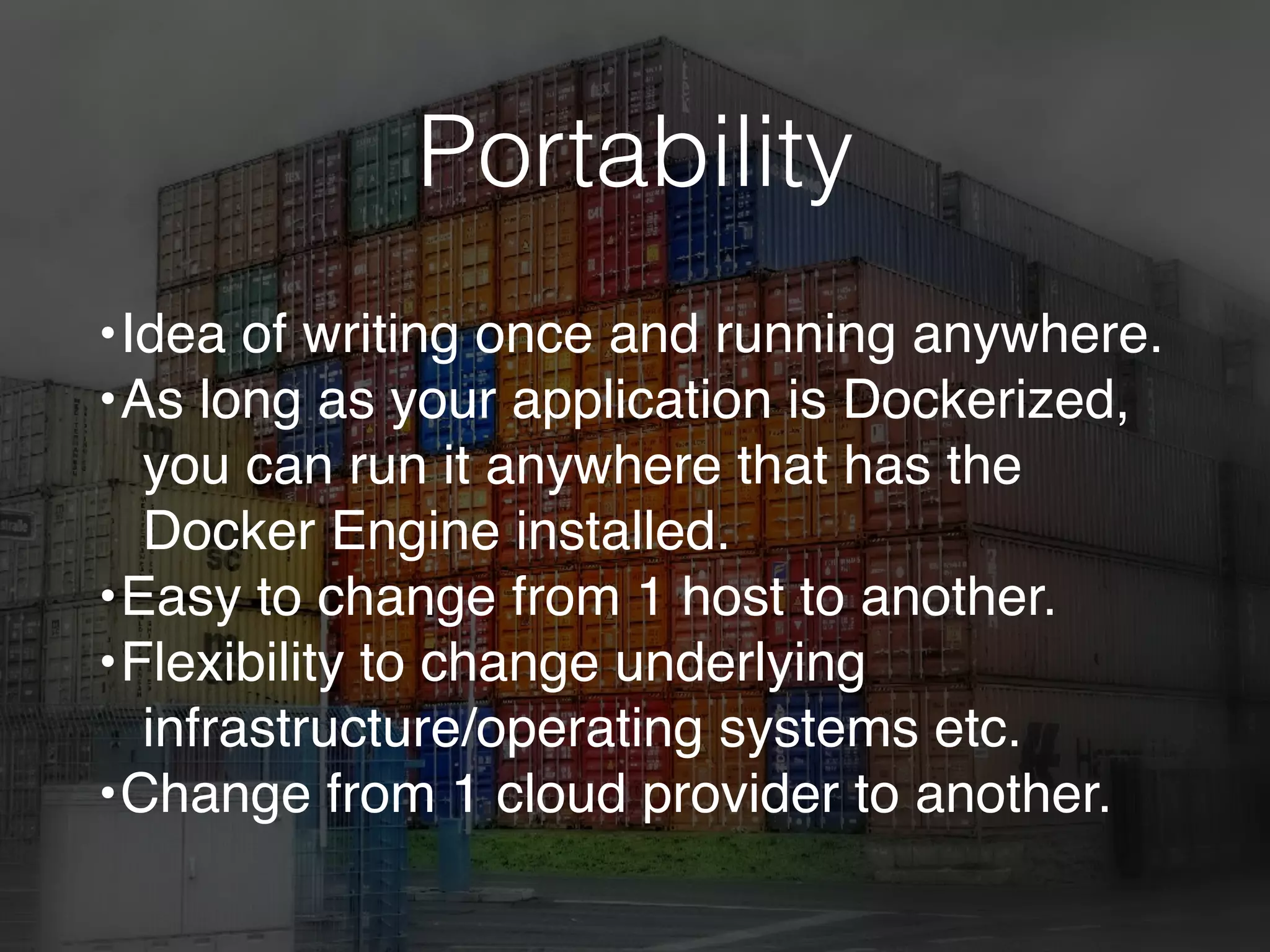 Portability
•Idea of writing once and running anywhere.
•As long as your application is Dockerized,
you can run it anywhere that has the
Docker Engine installed.
•Easy to change from 1 host to another.
•Flexibility to change underlying
infrastructure/operating systems etc.
•Change from 1 cloud provider to another.
 