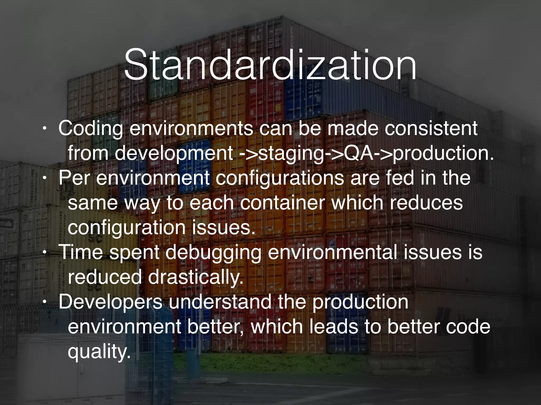 Standardization
• Coding environments can be made consistent
from development ->staging->QA->production.
• Per environment conﬁgurations are fed in the
same way to each container which reduces
conﬁguration issues.
• Time spent debugging environmental issues is
reduced drastically.
• Developers understand the production
environment better, which leads to better code
quality.
 