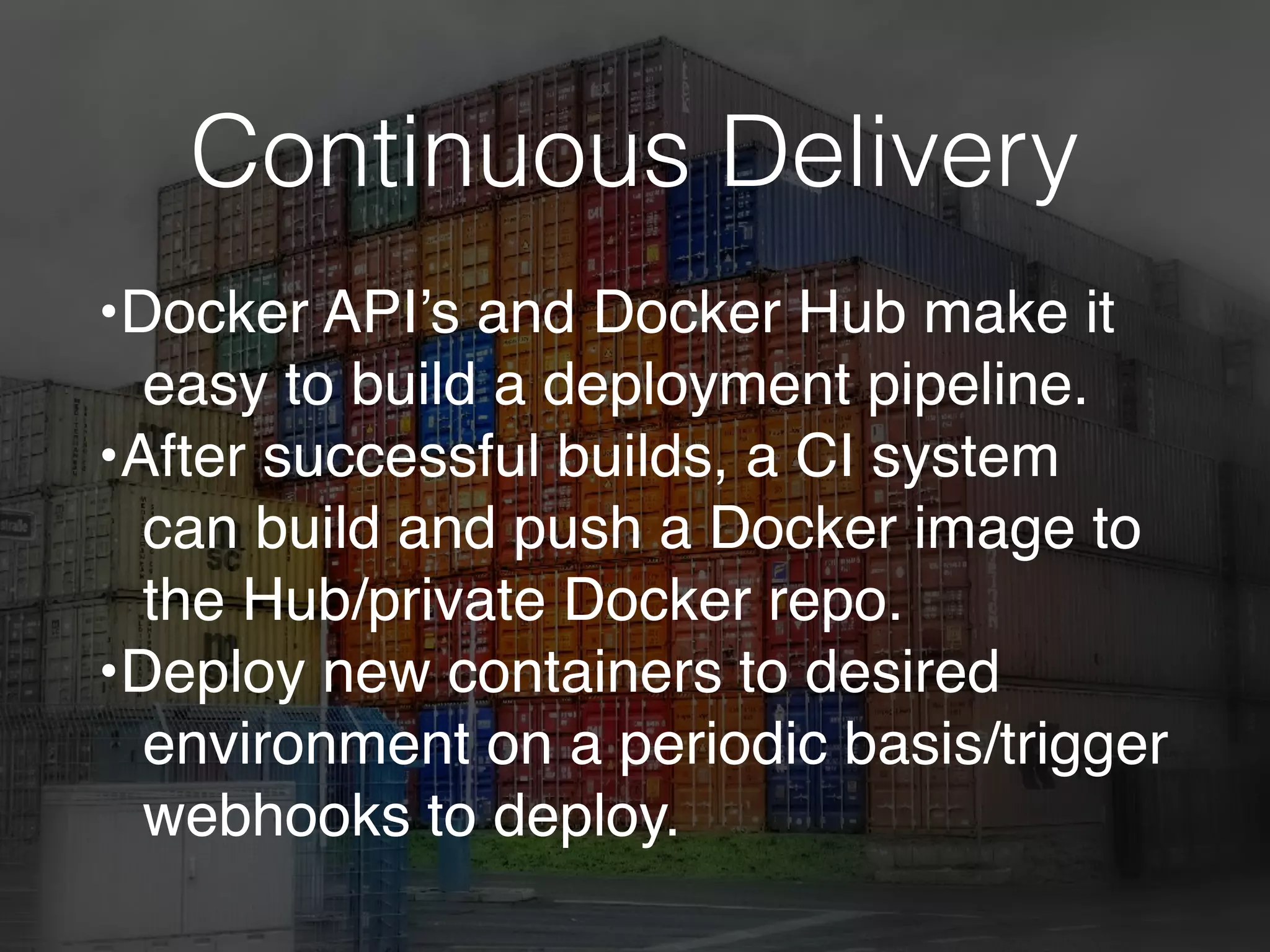 Continuous Delivery
•Docker API’s and Docker Hub make it
easy to build a deployment pipeline.
•After successful builds, a CI system
can build and push a Docker image to
the Hub/private Docker repo.
•Deploy new containers to desired
environment on a periodic basis/trigger
webhooks to deploy.
 