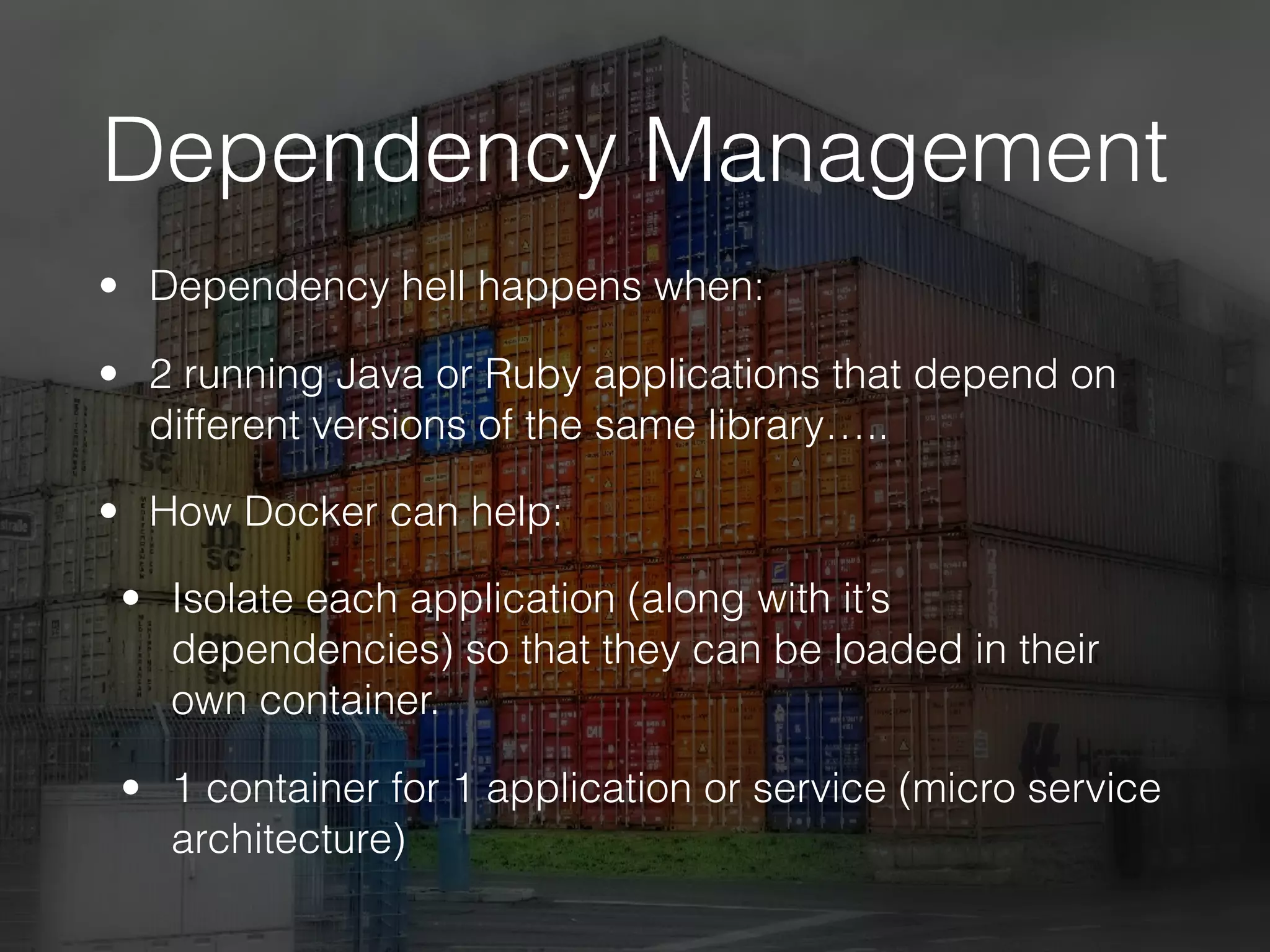 Dependency Management
• Dependency hell happens when:
• 2 running Java or Ruby applications that depend on
different versions of the same library…..
• How Docker can help:
• Isolate each application (along with it’s
dependencies) so that they can be loaded in their
own container.
• 1 container for 1 application or service (micro service
architecture)
 