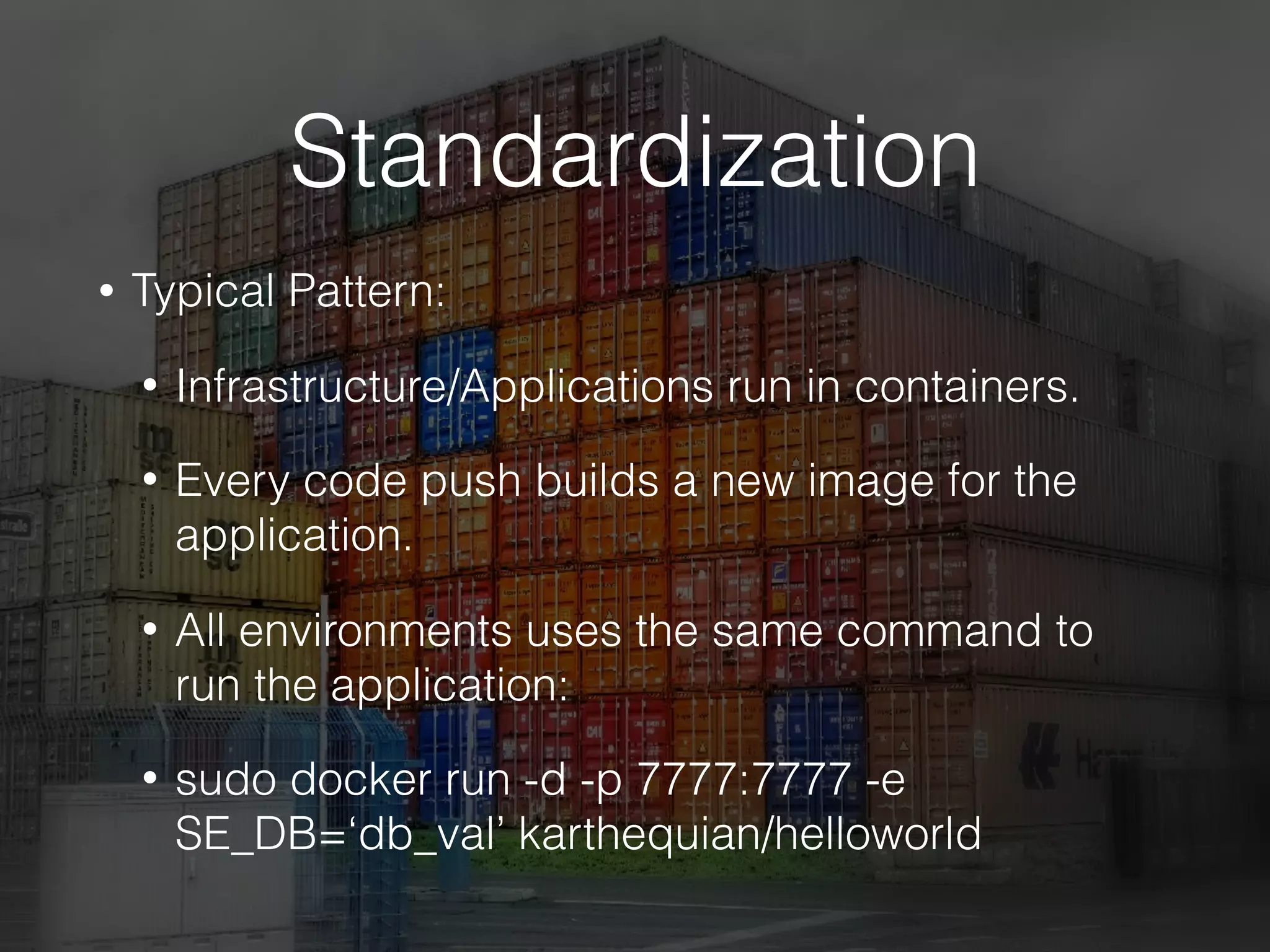 Standardization
• Typical Pattern:
• Infrastructure/Applications run in containers.
• Every code push builds a new image for the
application.
• All environments uses the same command to
run the application:
• sudo docker run -d -p 7777:7777 -e
SE_DB=‘db_val’ karthequian/helloworld
 