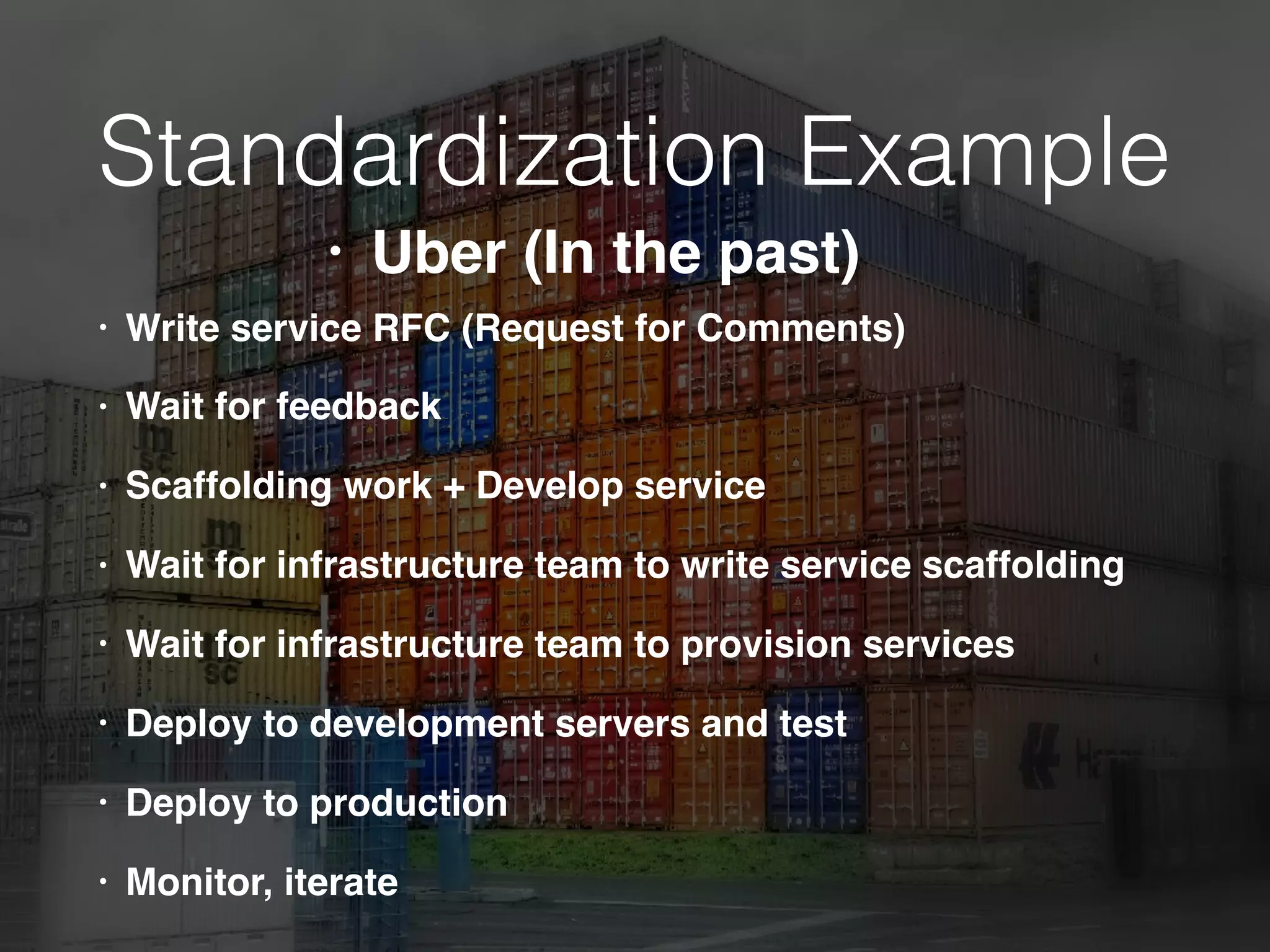 Standardization Example
• Write service RFC (Request for Comments)
• Wait for feedback
• Scaffolding work + Develop service
• Wait for infrastructure team to write service scaffolding
• Wait for infrastructure team to provision services
• Deploy to development servers and test
• Deploy to production
• Monitor, iterate
• Uber (In the past)
 