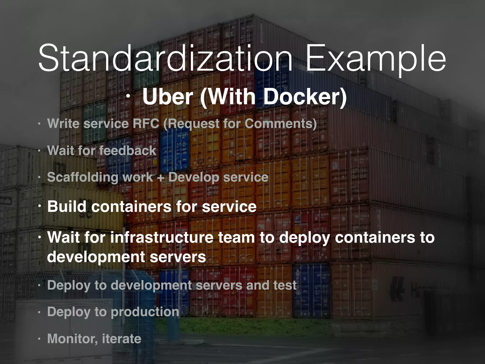 Standardization Example
• Write service RFC (Request for Comments)
• Wait for feedback
• Scaffolding work + Develop service
• Build containers for service
• Wait for infrastructure team to deploy containers to
development servers
• Deploy to development servers and test
• Deploy to production
• Monitor, iterate
• Uber (With Docker)
 
