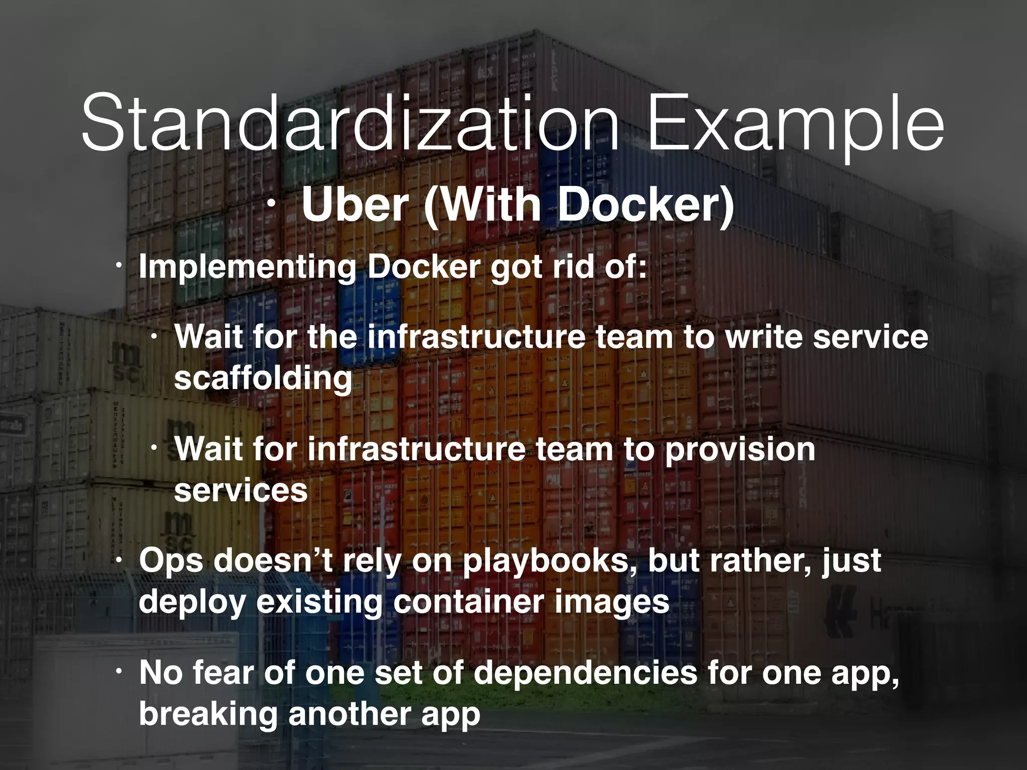 Standardization Example
• Implementing Docker got rid of:
• Wait for the infrastructure team to write service
scaffolding
• Wait for infrastructure team to provision
services
• Ops doesn’t rely on playbooks, but rather, just
deploy existing container images
• No fear of one set of dependencies for one app,
breaking another app
• Uber (With Docker)
 